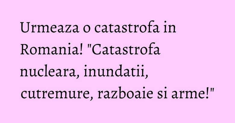 Urmeaza o catastrofa in Romania! "Catastrofa nucleara, inundatii, cutremure, razboaie si arme!"