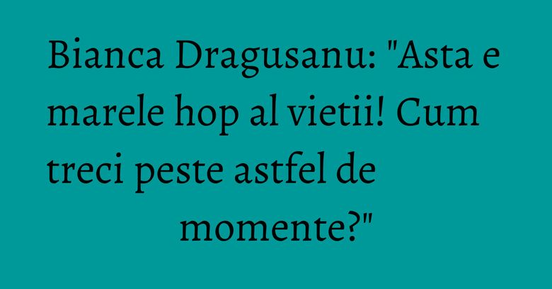 Bianca Dragusanu: "Asta e marele hop al vietii! Cum treci peste astfel de momente?"