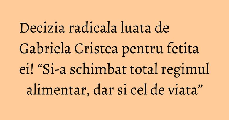 Decizia radicala luata de Gabriela Cristea pentru fetita ei! “Si-a schimbat total regimul alimentar, dar si cel de viata”