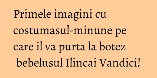 Primele imagini cu costumasul-minune pe care il va purta la botez bebelusul Ilincai Vandici!