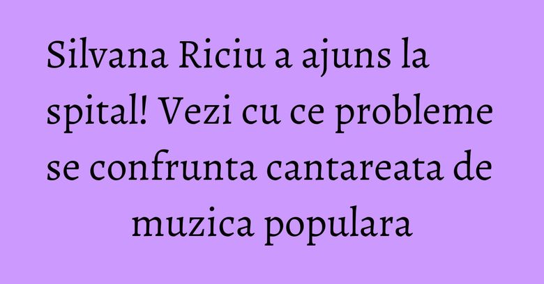 Silvana Riciu a ajuns la spital! Vezi cu ce probleme se confrunta cantareata de muzica populara