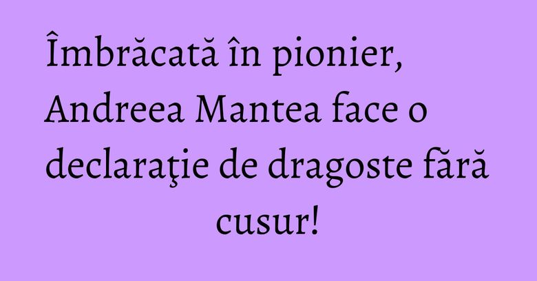 Îmbrăcată în pionier, Andreea Mantea face o declaraţie de dragoste fără cusur!