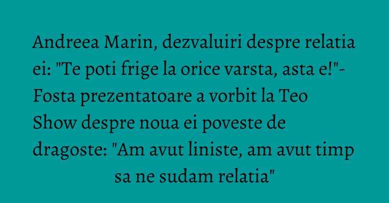 Andreea Marin, dezvaluiri despre relatia ei: "Te poti frige la orice varsta, asta e!"- Fosta prezentatoare a vorbit la Teo Show despre noua ei poveste de dragoste: "Am avut liniste, am avut timp sa ne sudam relatia"