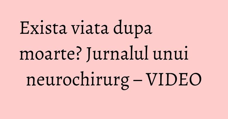 Exista viata dupa moarte? Jurnalul unui neurochirurg – VIDEO Exista viata dupa moarte? Jurnalul unui neurochirurg – VIDEO