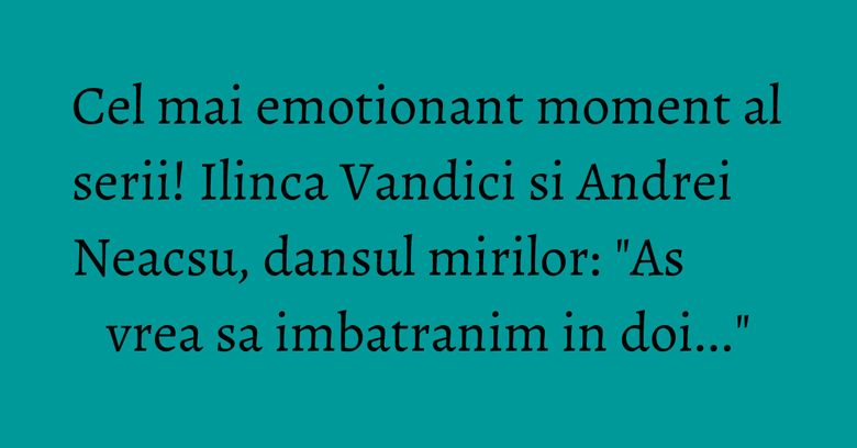 Cel mai emotionant moment al serii! Ilinca Vandici si Andrei Neacsu, dansul mirilor: "As vrea sa imbatranim in doi..."