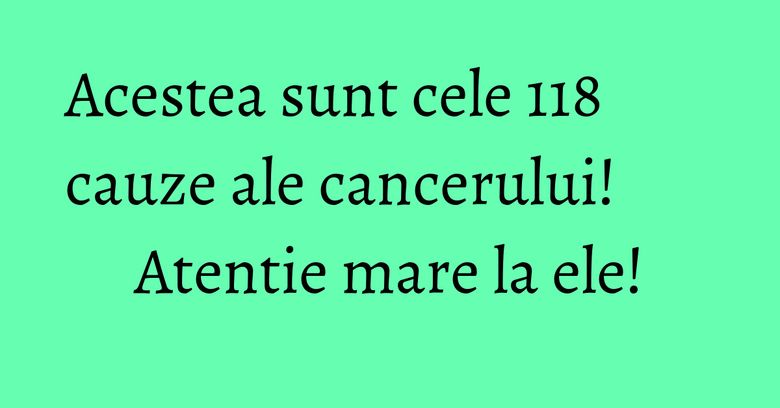 Acestea sunt cele 118 cauze ale cancerului! Atentie mare la ele!