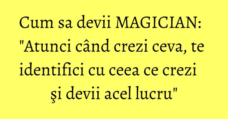 Cum sa devii MAGICIAN: "Atunci când crezi ceva, te identifici cu ceea ce crezi şi devii acel lucru" Cum sa devii MAGICIAN: "Atunci când crezi ceva, te identifici cu ceea ce crezi şi devii acel lucru"