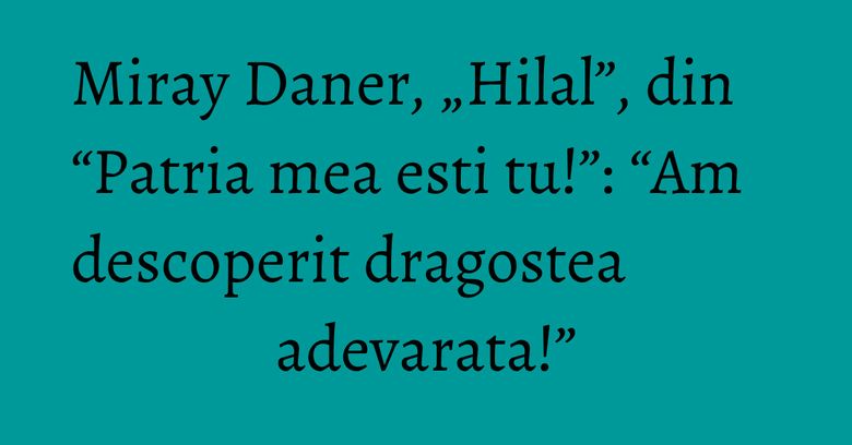Miray Daner, „Hilal”, din “Patria mea esti tu!”: “Am descoperit dragostea adevarata!”