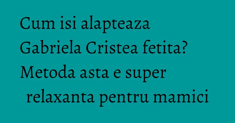 Cum isi alapteaza Gabriela Cristea fetita? Metoda asta e super relaxanta pentru mamici