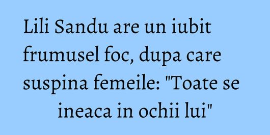 Lili Sandu are un iubit frumusel foc, dupa care suspina femeile: 