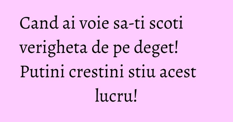 Cand ai voie sa-ti scoti verigheta de pe deget! Putini crestini stiu acest lucru! Cand ai voie sa-ti scoti verigheta de pe deget! Putini crestini stiu acest lucru!