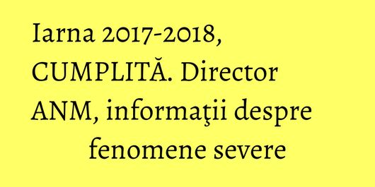 Iarna 2017-2018, CUMPLITĂ. Director ANM, informaţii despre fenomene severe