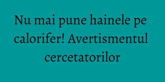 Nu mai pune hainele pe calorifer! Avertismentul cercetatorilor