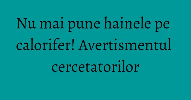 Nu mai pune hainele pe calorifer! Avertismentul cercetatorilor Nu mai pune hainele pe calorifer! Avertismentul cercetatorilor