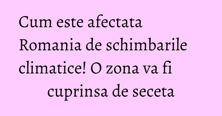 Cum este afectata Romania de schimbarile climatice! O zona va fi cuprinsa de seceta