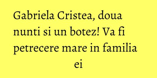 Gabriela Cristea, doua nunti si un botez! Va fi petrecere mare in familia ei