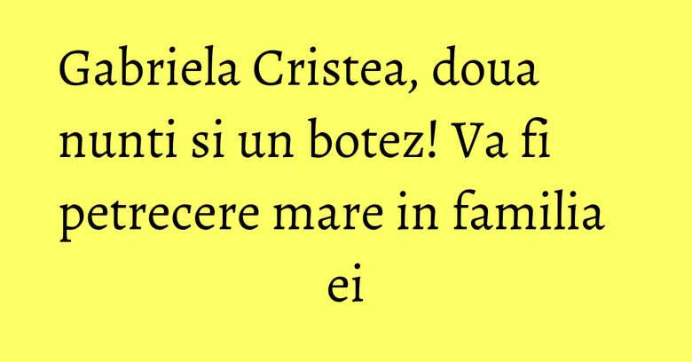 Gabriela Cristea, doua nunti si un botez! Va fi petrecere mare in familia ei
