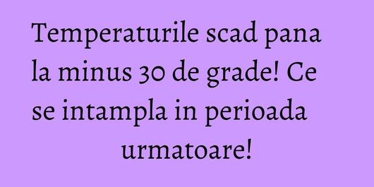 Temperaturile scad pana la minus 30 de grade! Ce se intampla in perioada urmatoare!