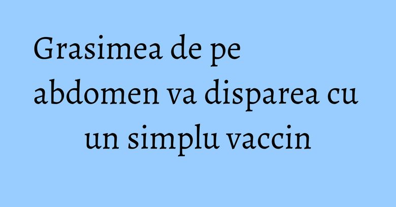 Grasimea de pe abdomen va disparea cu un simplu vaccin Grasimea de pe abdomen va disparea cu un simplu vaccin