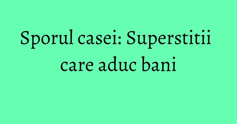 Sporul casei: Superstitii care aduc bani Sporul casei: Superstitii care aduc bani