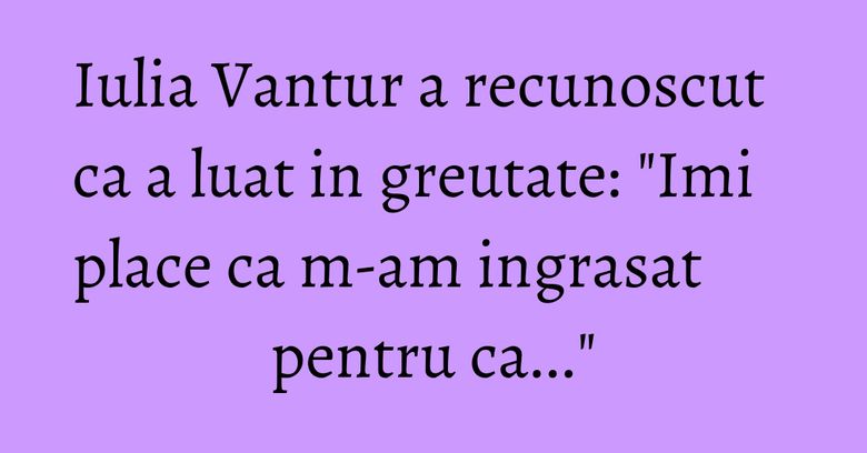Iulia Vantur a recunoscut ca a luat in greutate: "Imi place ca m-am ingrasat pentru ca..." Iulia Vantur a recunoscut ca a luat in greutate: "Imi place ca m-am ingrasat pentru ca..."