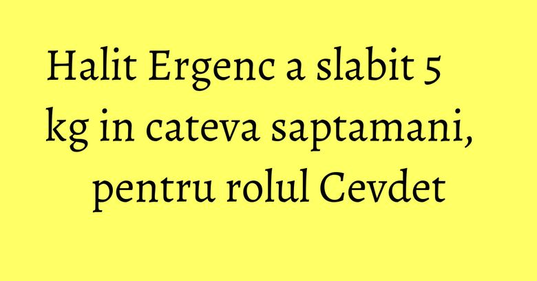 Halit Ergenc a slabit 5 kg in cateva saptamani, pentru rolul Cevdet