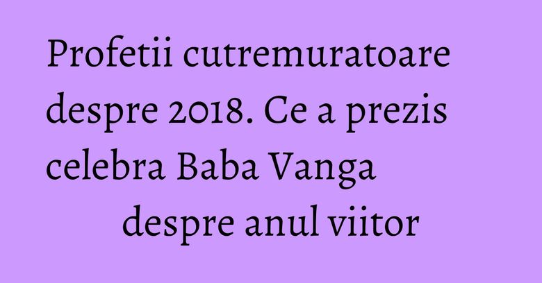 Profetii cutremuratoare despre 2018. Ce a prezis celebra Baba Vanga despre anul viitor