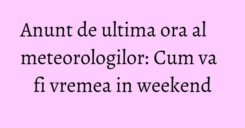Anunt de ultima ora al meteorologilor: Cum va fi vremea in weekend