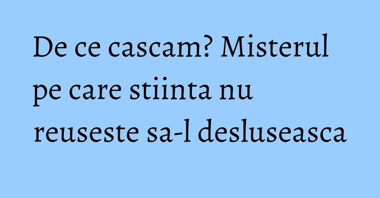 De ce cascam? Misterul pe care stiinta nu reuseste sa-l desluseasca De ce cascam? Misterul pe care stiinta nu reuseste sa-l desluseasca