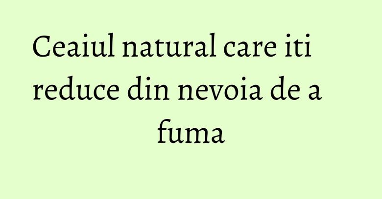 Ceaiul natural care iti reduce din nevoia de a fuma