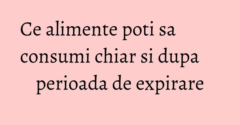 Ce alimente poti sa consumi chiar si dupa perioada de expirare