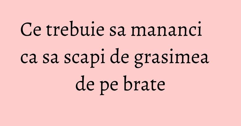 Ce trebuie sa mananci ca sa scapi de grasimea de pe brate Ce trebuie sa mananci ca sa scapi de grasimea de pe brate