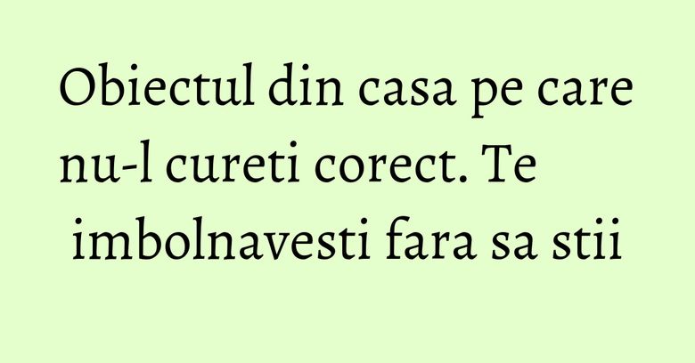 Obiectul din casa pe care nu-l cureti corect. Te imbolnavesti fara sa stii