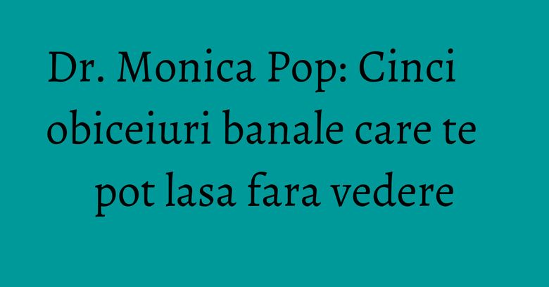 Dr. Monica Pop: Cinci obiceiuri banale care te pot lasa fara vedere Dr. Monica Pop: Cinci obiceiuri banale care te pot lasa fara vedere