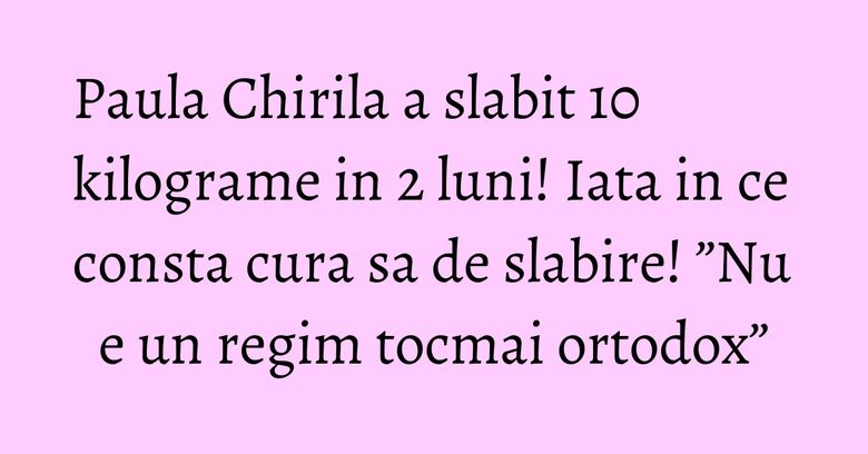 Paula Chirila a slabit 10 kilograme in 2 luni! Iata in ce consta cura sa de slabire! &rdquo;Nu e un regim tocmai ortodox&rdquo;