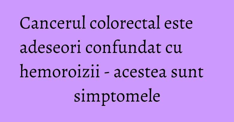 Cancerul colorectal este adeseori confundat cu hemoroizii - acestea sunt simptomele Cancerul colorectal este adeseori confundat cu hemoroizii - acestea sunt simptomele