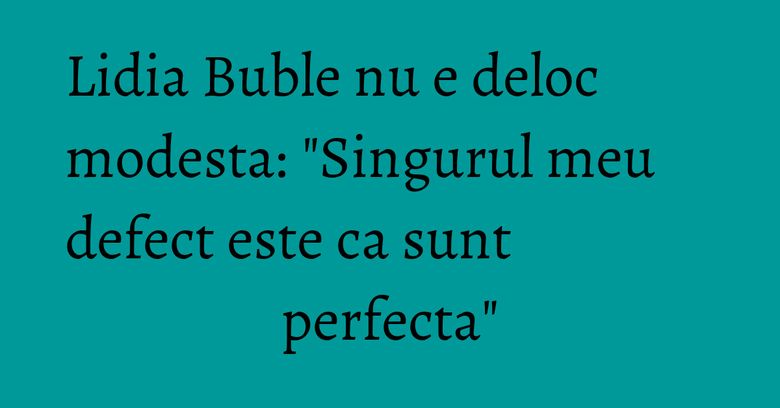 Lidia Buble nu e deloc modesta: "Singurul meu defect este ca sunt perfecta" Lidia Buble nu e deloc modesta: "Singurul meu defect este ca sunt perfecta"
