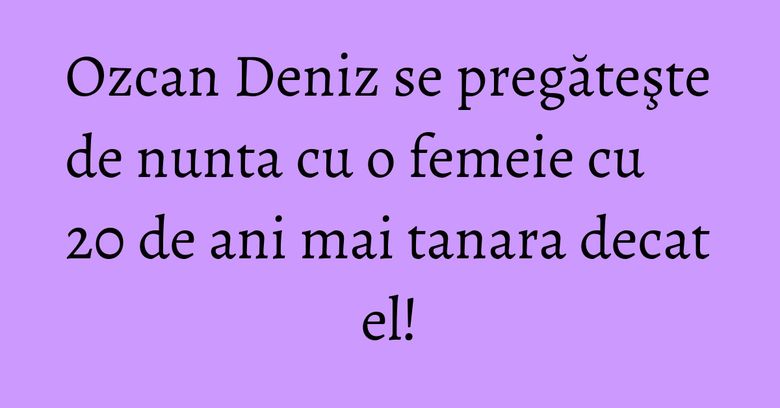Ozcan Deniz se pregăteşte de nunta cu o femeie cu 20 de ani mai tanara decat el! Ozcan Deniz se pregăteşte de nunta cu o femeie cu 20 de ani mai tanara decat el!