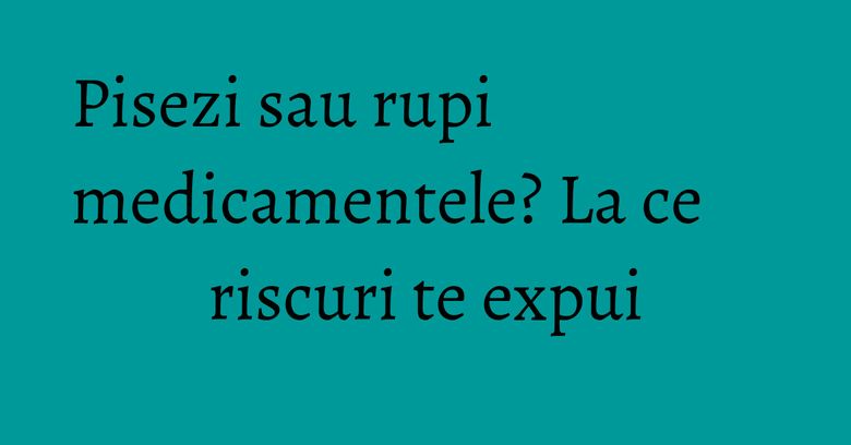 Pisezi sau rupi medicamentele? La ce riscuri te expui