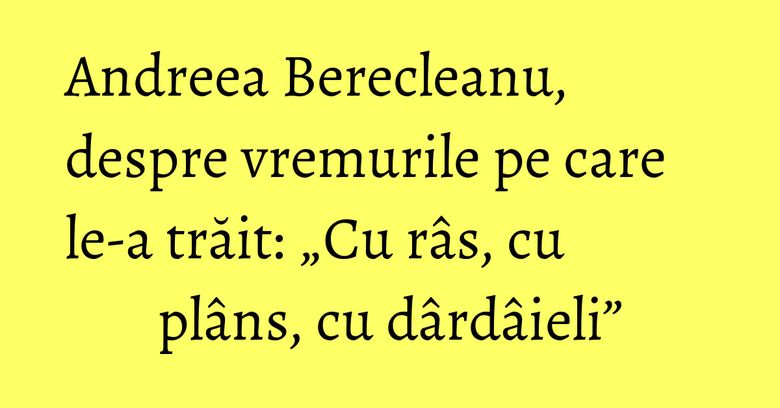 Andreea Berecleanu, despre vremurile pe care le-a trăit: „Cu râs, cu plâns, cu dârdâieli” Andreea Berecleanu, despre vremurile pe care le-a trăit: „Cu râs, cu plâns, cu dârdâieli”