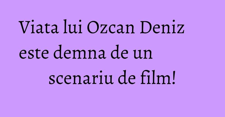 Viata lui Ozcan Deniz este demna de un scenariu de film! Viata lui Ozcan Deniz este demna de un scenariu de film!