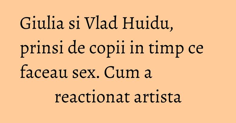 Giulia si Vlad Huidu, prinsi de copii in timp ce faceau sex. Cum a reactionat artista Giulia si Vlad Huidu, prinsi de copii in timp ce faceau sex. Cum a reactionat artista