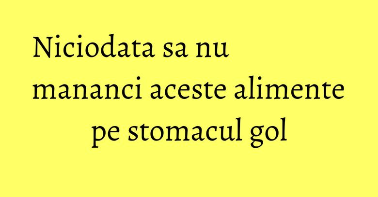 Niciodata sa nu mananci aceste alimente pe stomacul gol Niciodata sa nu mananci aceste alimente pe stomacul gol
