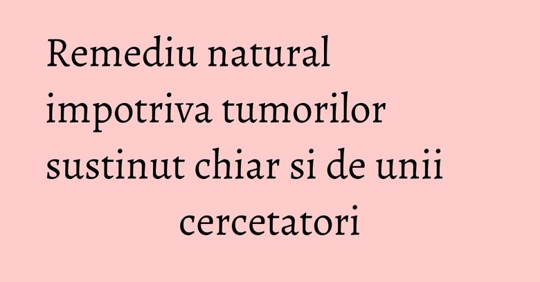 Remediu natural impotriva tumorilor sustinut chiar si de unii cercetatori Remediu natural impotriva tumorilor sustinut chiar si de unii cercetatori