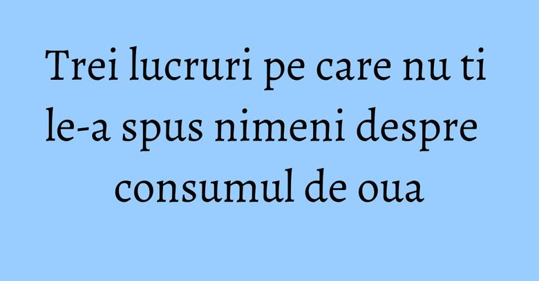 Trei lucruri pe care nu ti le-a spus nimeni despre consumul de oua