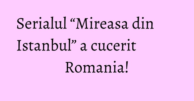 Serialul “Mireasa din Istanbul” a cucerit Romania!