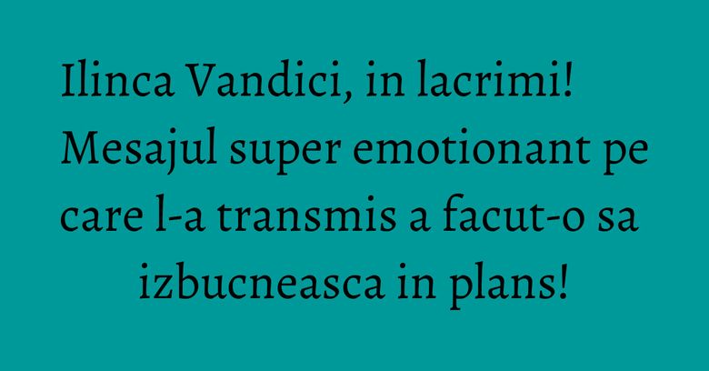 Ilinca Vandici, in lacrimi! Mesajul super emotionant pe care l-a transmis a facut-o sa izbucneasca in plans! Ilinca Vandici, in lacrimi! Mesajul super emotionant pe care l-a transmis a facut-o sa izbucneasca in plans!