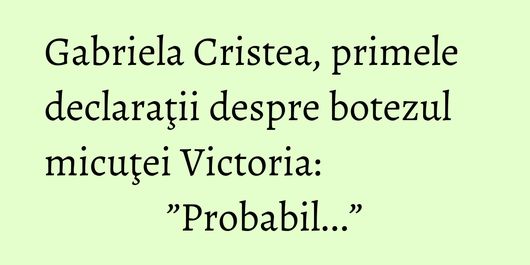 Gabriela Cristea, primele declaraţii despre botezul micuţei Victoria: ”Probabil...”