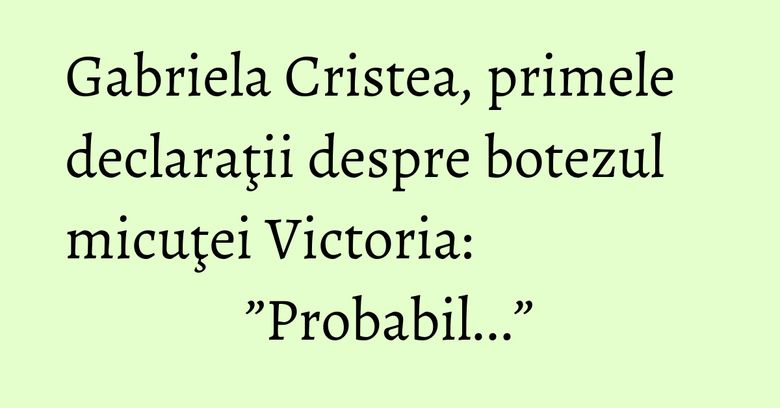 Gabriela Cristea, primele declaraţii despre botezul micuţei Victoria: ”Probabil...”