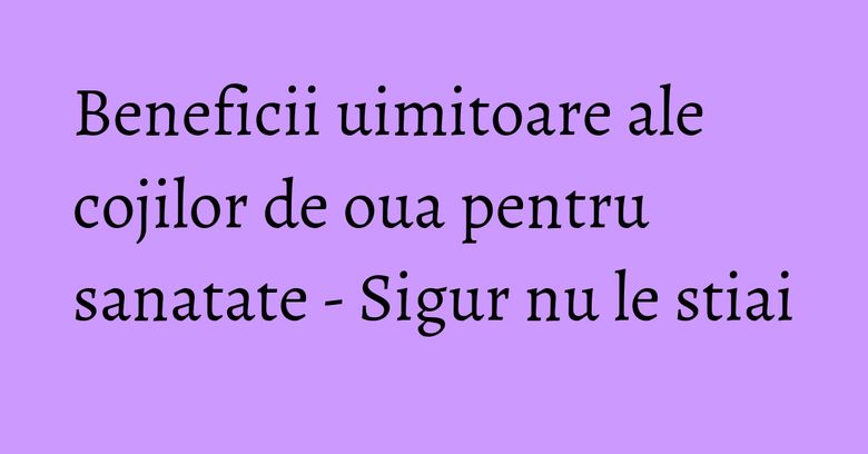 Beneficii uimitoare ale cojilor de oua pentru sanatate - Sigur nu le stiai Beneficii uimitoare ale cojilor de oua pentru sanatate - Sigur nu le stiai